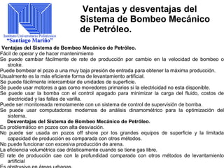 Ventajas y desventajas del
Sistema de Bombeo Mecánico
de Petróleo.
Ventajas del Sistema de Bombeo Mecánico de Petróleo.
Fácil de operar y de hacer mantenimiento
Se puede cambiar fácilmente de rate de producción por cambio en la velocidad de bombeo o
stroke.
Puede bombear el pozo a una muy baja presión de entrada para obtener la máxima producción.
Usualmente es la más eficiente forma de levantamiento artificial.
Se puede fácilmente intercambiar de unidades de superficie.
Se puede usar motores a gas como movedores primarios si la electricidad no esta disponible.
Se puede usar la bomba con el control apagado para minimizar la carga del fluido, costos de
electricidad y las fallas de varilla.
Puede ser monitoreada remotamente con un sistema de control de supervisión de bomba.
Se puede usar computadoras modernas de análisis dinamométrico para la optimización del
sistema.
Desventajas del Sistema de Bombeo Mecánico de Petróleo.
Es problemático en pozos con alta desviación.
No puede ser usada en pozos off shore por los grandes equipos de superficie y la limitada
capacidad de producción es comparada con otros métodos.
No puede funcionar con excesiva producción de arena.
La eficiencia volumétrica cae drásticamente cuando se tiene gas libre.
El rate de producción cae con la profundidad comparado con otros métodos de levantamiento
artificial
 