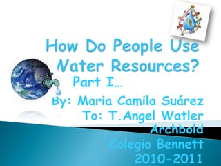 How Do People Use Water Resources? Part I… By: Maria Camila Suárez To: T.Angel Watler Archbold Colegio Bennett 2010-2011 
