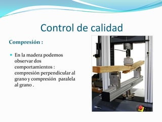 Control de calidad
Compresión :
 En la madera podemos
observar dos
comportamientos :
compresión perpendicular al
grano y compresión paralela
al grano .
 