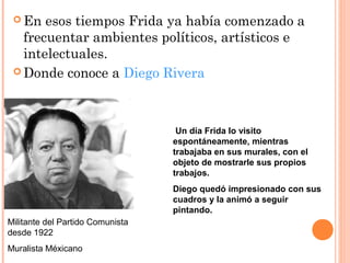  En

esos tiempos Frida ya había comenzado a
frecuentar ambientes políticos, artísticos e
intelectuales.
 Donde conoce a Diego Rivera

Un día Frida lo visito
espontáneamente, mientras
trabajaba en sus murales, con el
objeto de mostrarle sus propios
trabajos.
Diego quedó impresionado con sus
cuadros y la animó a seguir
pintando.
Militante del Partido Comunista
desde 1922
Muralista Méxicano

 