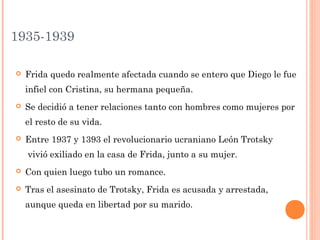 1935-1939


Frida quedo realmente afectada cuando se entero que Diego le fue
infiel con Cristina, su hermana pequeña.



Se decidió a tener relaciones tanto con hombres como mujeres por
el resto de su vida.



Entre 1937 y 1393 el revolucionario ucraniano León Trotsky
 vivió exiliado en la casa de Frida, junto a su mujer. 



Con quien luego tubo un romance.



Tras el asesinato de Trotsky, Frida es acusada y arrestada,
aunque queda en libertad por su marido.

 