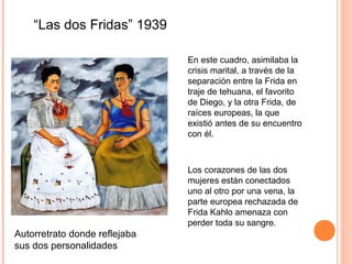 “Las dos Fridas” 1939
En este cuadro, asimilaba la
crisis marital, a través de la
separación entre la Frida en
traje de tehuana, el favorito
de Diego, y la otra Frida, de
raíces europeas, la que
existió antes de su encuentro
con él.

Los corazones de las dos
mujeres están conectados
uno al otro por una vena, la
parte europea rechazada de
Frida Kahlo amenaza con
perder toda su sangre.

Autorretrato donde reflejaba
sus dos personalidades

 