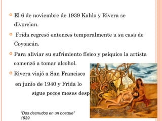 

El 6 de noviembre de 1939 Kahlo y Rivera se
divorcian.



 Frida regresó entonces temporalmente a su casa de
Coyoacán.



Para aliviar su sufrimiento físico y psíquico la artista
comenzó a tomar alcohol.



Rivera viajó a San Francisco
en junio de 1940 y Frida lo
sigue pocos meses después.

“Dos desnudos en un bosque”
1939

 