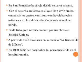 

En San Francisco la pareja decide volver a casarse.



 Con el acuerdo amistoso en el que iban vivir juntos,
compartir los gastos, continuar con la colaboración
artística y excluir de su relación la vida sexual de
pareja.



Frida tubo gran reconocimiento por sus obras en
Estados Unidos.



A partir de 1943 dio clases en la escuela “La Esmeralda
de México”.



En 1950 debió ser hospitalizada, permaneciendo en el
hospital un año.

 