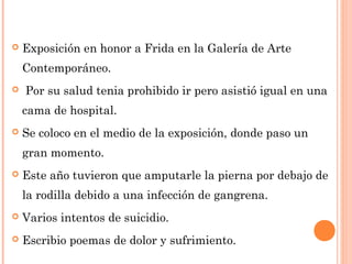 

Exposición en honor a Frida en la Galería de Arte
Contemporáneo.



Por su salud tenia prohibido ir pero asistió igual en una
cama de hospital.



Se coloco en el medio de la exposición, donde paso un
gran momento.



Este año tuvieron que amputarle la pierna por debajo de
la rodilla debido a una infección de gangrena.



Varios intentos de suicidio.



Escribio poemas de dolor y sufrimiento.

 