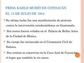 FRIDA KAHLO MURIÓ EN COYOACÁN
EL 13 DE JULIO DE 1954.


Su ultima lucha fue una manifestación de protesta
contra la intervención estadounidense en Guatemala.



 Sus restos fueron velados en el  Palacio de Bellas Artes
de la Ciudad de México.



 Su cuerpo fue incinerado en el Crematorio Civil de
Dolores.



 Sus cenizas se conservan en la Casa Azul de Coyoacán,
el lugar que también la vio nacer.

 