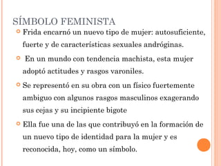 SÍMBOLO FEMINISTA


Frida encarnó un nuevo tipo de mujer: autosuficiente,
fuerte y de características sexuales andróginas. 



 En un mundo con tendencia machista, esta mujer
adoptó actitudes y rasgos varoniles.



Se representó en su obra con un físico fuertemente
ambiguo con algunos rasgos masculinos exagerando
sus cejas y su incipiente bigote



Ella fue una de las que contribuyó en la formación de
un nuevo tipo de identidad para la mujer y es
reconocida, hoy, como un símbolo.

 