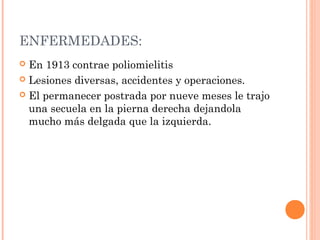 ENFERMEDADES:
En 1913 contrae poliomielitis
 Lesiones diversas, accidentes y operaciones.
 El permanecer postrada por nueve meses le trajo
una secuela en la pierna derecha dejandola
mucho más delgada que la izquierda.


 