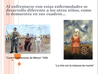Al enfrentarse con estas enfermedades se
desarrollo diferente a los otros niños, como
lo demuestra en sus cuadros…

“Cuatro Habitaciones de México” 1938
“La niña con la máscara de muerte”

 