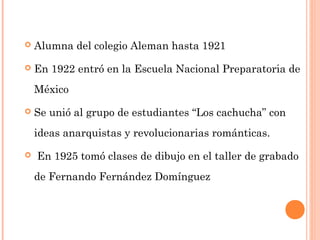 

Alumna del colegio Aleman hasta 1921



En 1922 entró en la Escuela Nacional Preparatoria de
México



Se unió al grupo de estudiantes “Los cachucha” con
ideas anarquistas y revolucionarias románticas.



En 1925 tomó clases de dibujo en el taller de grabado
de Fernando Fernández Domínguez

 