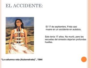 EL ACCIDENTE:

El 17 de septiembre, Frida casi
muere en un accidente en autobús.
Solo tenia 17 años. No murió, pero las
secuelas del siniestro dejarían profundas
huellas.

“La columna rota (Autorretrato)”, 1944

 
