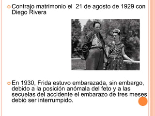  Contrajo

matrimonio el 21 de agosto de 1929 con
Diego Rivera

 En

1930, Frida estuvo embarazada, sin embargo,
debido a la posición anómala del feto y a las
secuelas del accidente el embarazo de tres meses
debió ser interrumpido.

 