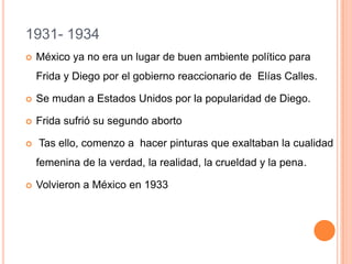 1931- 1934


México ya no era un lugar de buen ambiente político para
Frida y Diego por el gobierno reaccionario de Elías Calles.



Se mudan a Estados Unidos por la popularidad de Diego.



Frida sufrió su segundo aborto



Tas ello, comenzo a hacer pinturas que exaltaban la cualidad
femenina de la verdad, la realidad, la crueldad y la pena.



Volvieron a México en 1933

 