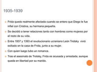 1935-1939


Frida quedo realmente afectada cuando se entero que Diego le fue
infiel con Cristina, su hermana pequeña.



Se decidió a tener relaciones tanto con hombres como mujeres por
el resto de su vida.



Entre 1937 y 1393 el revolucionario ucraniano León Trotsky vivió
exiliado en la casa de Frida, junto a su mujer.



Con quien luego tubo un romance.



Tras el asesinato de Trotsky, Frida es acusada y arrestada, aunque
queda en libertad por su marido.

 
