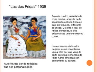 “Las dos Fridas” 1939
En este cuadro, asimilaba la
crisis marital, a través de la
separación entre la Frida en
traje de tehuana, el favorito
de Diego, y la otra Frida, de
raíces europeas, la que
existió antes de su encuentro
con él.

Los corazones de las dos
mujeres están conectados
uno al otro por una vena, la
parte europea rechazada de
Frida Kahlo amenaza con
perder toda su sangre.

Autorretrato donde reflejaba
sus dos personalidades

 