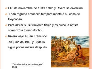 


El 6 de noviembre de 1939 Kahlo y Rivera se divorcian.
Frida regresó entonces temporalmente a su casa de

Coyoacán.


Para aliviar su sufrimiento físico y psíquico la artista
comenzó a tomar alcohol.



Rivera viajó a San Francisco
en junio de 1940 y Frida lo
sigue pocos meses después.

“Dos desnudos en un bosque”
1939

 