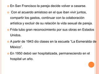

En San Francisco la pareja decide volver a casarse.



Con el acuerdo amistoso en el que iban vivir juntos,
compartir los gastos, continuar con la colaboración

artística y excluir de su relación la vida sexual de pareja.


Frida tubo gran reconocimiento por sus obras en Estados
Unidos.



A partir de 1943 dio clases en la escuela “La Esmeralda de
México”.



En 1950 debió ser hospitalizada, permaneciendo en el

hospital un año.

 