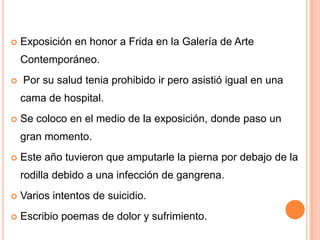 

Exposición en honor a Frida en la Galería de Arte

Contemporáneo.


Por su salud tenia prohibido ir pero asistió igual en una
cama de hospital.



Se coloco en el medio de la exposición, donde paso un
gran momento.



Este año tuvieron que amputarle la pierna por debajo de la
rodilla debido a una infección de gangrena.



Varios intentos de suicidio.



Escribio poemas de dolor y sufrimiento.

 