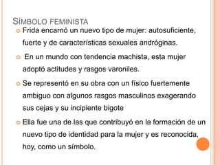 SÍMBOLO FEMINISTA


Frida encarnó un nuevo tipo de mujer: autosuficiente,
fuerte y de características sexuales andróginas.



En un mundo con tendencia machista, esta mujer
adoptó actitudes y rasgos varoniles.



Se representó en su obra con un físico fuertemente
ambiguo con algunos rasgos masculinos exagerando
sus cejas y su incipiente bigote



Ella fue una de las que contribuyó en la formación de un

nuevo tipo de identidad para la mujer y es reconocida,
hoy, como un símbolo.

 
