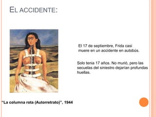 EL ACCIDENTE:

El 17 de septiembre, Frida casi
muere en un accidente en autobús.
Solo tenia 17 años. No murió, pero las
secuelas del siniestro dejarían profundas
huellas.

“La columna rota (Autorretrato)”, 1944

 