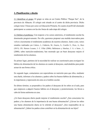 2
2. Planificación y diseño
2.1 Identificar al grupo: El grupo se sitúa en un Centro Público “Parque Sur”, de la
provincia de Albacete. El colegio está situado en el centro de dicha provincia. Dicho
colegio tiene 2 líneas por curso en Educación Primaria. En cuanto al perfil del alumnado
participante se contara con las dos líneas de cada etapa del colegio.
2.2 Definir el problema: Con respecto a los cursos anteriores, el rendimiento escolar ha
disminuido progresivamente. Por ello, queremos proponer una medida innovadora para
volver a incrementar el rendimiento académico de nuestros alumnos. Junto a esto, varios
estudios realizados por Cubero, J., Calderón, M., Guerra, S., Costillo E., Pozo, A., Ruiz
(2013), CR. Herrero Lozano, J. C. Fillat (2006); Ballesteros y Sánchez, J. A. o Serra , L.
(2000), sobre nutrición-rendimiento, han mostrado que un buen desayuno mejora el
rendimiento de los alumnos.
En primer lugar, partimos de la necesidad de realizar un cuestionario para averiguar los
hábitos de alimentación de los alumnos en cuanto al desayuno, analizándolas para poder
actuar de una forma crítica.
En segundo lugar, contactamos con especialistas en nutrición para que ellos, mediante
una charla, informen a los alumnos y padres sobre los buenos hábitos de alimentación, y
la importancia y repercusión de estos en el ámbito escolar.
En último término, se propondría a los padres el desayuno de los niños en el aula, para
que empiecen a adquirir buenos hábitos en el desayuno y posteriormente, los lleven a
cabo de forma autónoma en casa.
¿Un buen desayuno diario puede mejorar el rendimiento escolar? ¿Son conscientes los
padres y los alumnos de la importancia de una buena alimentación? ¿Llevan los niños
una buena alimentación diaria en lo referido al desayuno? ¿Son responsables de su
alimentación? ¿Saben los padres cómo contribuir en la alimentación de sus hijos?
 