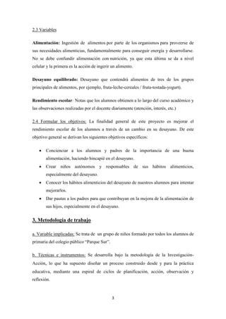 3
2.3 Variables
Alimentación: Ingestión de alimentos por parte de los organismos para proveerse de
sus necesidades alimenticias, fundamentalmente para conseguir energía y desarrollarse.
No se debe confundir alimentación con nutrición, ya que esta última se da a nivel
celular y la primera es la acción de ingerir un alimento.
Desayuno equilibrado: Desayuno que contendrá alimentos de tres de los grupos
principales de alimentos, por ejemplo, fruta-leche-cereales / fruta-tostada-yogurt).
Rendimiento escolar: Notas que los alumnos obtienen a lo largo del curso académico y
las observaciones realizadas por el docente diariamente (atención, interés, etc.)
2.4 Formular los objetivos: La finalidad general de este proyecto es mejorar el
rendimiento escolar de los alumnos a través de un cambio en su desayuno. De este
objetivo general se derivan los siguientes objetivos específicos:
 Concienciar a los alumnos y padres de la importancia de una buena
alimentación, haciendo hincapié en el desayuno.
 Crear niños autónomos y responsables de sus hábitos alimenticios,
especialmente del desayuno.
 Conocer los hábitos alimenticios del desayuno de nuestros alumnos para intentar
mejorarlos.
 Dar pautas a los padres para que contribuyan en la mejora de la alimentación de
sus hijos, especialmente en el desayuno.
3. Metodología de trabajo
a. Variable implicadas: Se trata de un grupo de niños formado por todos los alumnos de
primaria del colegio público “Parque Sur”.
b. Técnicas e instrumentos: Se desarrolla bajo la metodología de la Investigación-
Acción, lo que ha supuesto diseñar un proceso construido desde y para la práctica
educativa, mediante una espiral de ciclos de planificación, acción, observación y
reflexión.
 