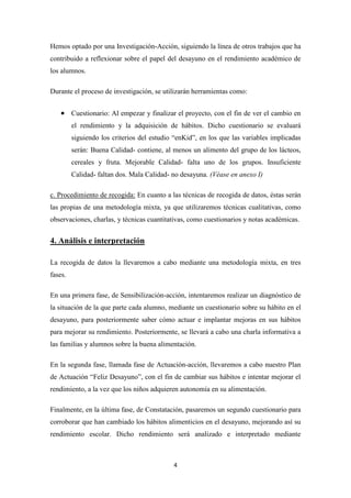 4
Hemos optado por una Investigación-Acción, siguiendo la línea de otros trabajos que ha
contribuido a reflexionar sobre el papel del desayuno en el rendimiento académico de
los alumnos.
Durante el proceso de investigación, se utilizarán herramientas como:
 Cuestionario: Al empezar y finalizar el proyecto, con el fin de ver el cambio en
el rendimiento y la adquisición de hábitos. Dicho cuestionario se evaluará
siguiendo los criterios del estudio “enKid”, en los que las variables implicadas
serán: Buena Calidad- contiene, al menos un alimento del grupo de los lácteos,
cereales y fruta. Mejorable Calidad- falta uno de los grupos. Insuficiente
Calidad- faltan dos. Mala Calidad- no desayuna. (Véase en anexo I)
c. Procedimiento de recogida: En cuanto a las técnicas de recogida de datos, éstas serán
las propias de una metodología mixta, ya que utilizaremos técnicas cualitativas, como
observaciones, charlas, y técnicas cuantitativas, como cuestionarios y notas académicas.
4. Análisis e interpretación
La recogida de datos la llevaremos a cabo mediante una metodología mixta, en tres
fases.
En una primera fase, de Sensibilización-acción, intentaremos realizar un diagnóstico de
la situación de la que parte cada alumno, mediante un cuestionario sobre su hábito en el
desayuno, para posteriormente saber cómo actuar e implantar mejoras en sus hábitos
para mejorar su rendimiento. Posteriormente, se llevará a cabo una charla informativa a
las familias y alumnos sobre la buena alimentación.
En la segunda fase, llamada fase de Actuación-acción, llevaremos a cabo nuestro Plan
de Actuación “Feliz Desayuno”, con el fin de cambiar sus hábitos e intentar mejorar el
rendimiento, a la vez que los niños adquieren autonomía en su alimentación.
Finalmente, en la última fase, de Constatación, pasaremos un segundo cuestionario para
corroborar que han cambiado los hábitos alimenticios en el desayuno, mejorando así su
rendimiento escolar. Dicho rendimiento será analizado e interpretado mediante
 