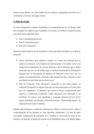 5
observaciones diarias y las notas finales de ese trimestre, comparando todo ello con el
rendimiento y las notas del grupo control.
5. Plan de acción
En esta investigación se plantea el problema y la metodología que se va a llevar a cabo
para conseguir los objetivos que se plantean. Así mismo, se establece un plan de acción
que consta de las siguientes fases:
 Fase I. Sensibilización-acción
 Fase II. Actuación-acción
 Fase III. Constatación
Dentro de nuestro plan de acción llevaremos a cabo una charla informativa y un plan de
actuación:
 Charla informativa para alumnos y padres: La charla será realizada por un
experto en nutrición, con el objetivo de informar tanto a los padres como a los
alumnos de la importancia de un buen desayuno y de los alimentos que se deben
tomar para que este sea de calidad (aquí se explicará la pirámide de alimentación
propuesta por la Universidad de Medicina de Harvard) (Véase anexo II). En
cuanto a la temporalización se llevará a cabo durante seis días. Cada día se dará
una charla a las dos líneas de un mismo curso.
 Plan de Actuación “Feliz Desayuno”: consistirá en que cada mañana, se
dedicarán 20 minutos al empezar para que los niños desayunen en el aula junto
con sus compañeros el desayuno que nosotros hemos confeccionado para
mejorar el rendimiento académico. Dicho desayuno será informado a los
familiares. Así mismo, será equilibrado y contendrá alimentos de tres de los
grupos principales, por ejemplo, fruta-leche-cereales / fruta-tostada-yogurt). Se
realizará durante todo el trimestre.
Durante todo el proceso, se realizarán observaciones diarias en horario lectivo, sobre el
comportamiento de los alumnos en clase (atención, rendimiento a la hora de hacer
actividades, comprensión de conceptos, etc.). También se observarán las notas de los
alumnos a lo largo de su trayectoria escolar con la finalidad de saber si ha habido alguna
 