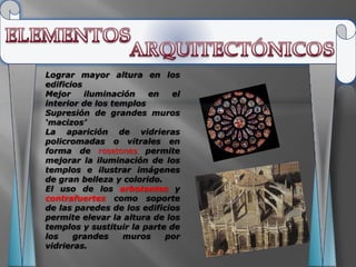 Lograr mayor altura en los
edificios
Mejor     iluminación   en    el
interior de los templos
Supresión de grandes muros
‘macizos’
La aparición de vidrieras
policromadas o vitrales en
forma de rosetones permite
mejorar la iluminación de los
templos e ilustrar imágenes
de gran belleza y colorido.
El uso de los arbotantes y
contrafuertes como soporte
de las paredes de los edificios
permite elevar la altura de los
templos y sustituir la parte de
los    grandes    muros     por
vidrieras.
 