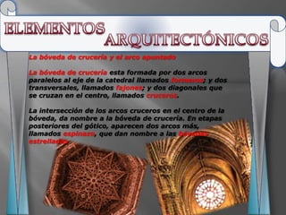 La bóveda de crucería y el arco apuntado

La bóveda de crucería esta formada por dos arcos
paralelos al eje de la catedral llamados formeros; y dos
transversales, llamados fajones; y dos diagonales que
se cruzan en el centro, llamados cruceros.

La intersección de los arcos cruceros en el centro de la
bóveda, da nombre a la bóveda de crucería. En etapas
posteriores del gótico, aparecen dos arcos más,
llamados espinazo, que dan nombre a las bóvedas
estrelladas
 