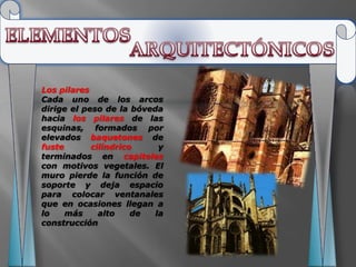 Los pilares
Cada uno de los arcos
dirige el peso de la bóveda
hacia los pilares de las
esquinas, formados por
elevados baquetones de
fuste       cilíndrico     y
terminados en capiteles
con motivos vegetales. El
muro pierde la función de
soporte y deja espacio
para colocar ventanales
que en ocasiones llegan a
lo    más     alto    de  la
construcción
 