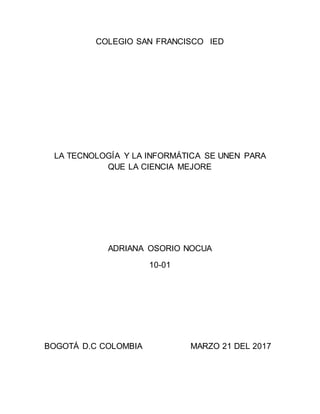 COLEGIO SAN FRANCISCO IED
LA TECNOLOGÍA Y LA INFORMÁTICA SE UNEN PARA
QUE LA CIENCIA MEJORE
ADRIANA OSORIO NOCUA
10-01
BOGOTÁ D.C COLOMBIA MARZO 21 DEL 2017
 