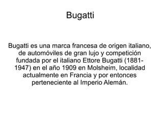 Bugatti
Bugatti es una marca francesa de origen italiano,
de automóviles de gran lujo y competición
fundada por el italiano Ettore Bugatti (1881-
1947) en el año 1909 en Molsheim, localidad
actualmente en Francia y por entonces
perteneciente al Imperio Alemán.
 