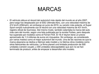 MARCAS
● El vehículo obtuvo el récord del automóvil más rápido del mundo en el año 2007,
pero luego fue desplazado por el SSC Ultimate Aero, con una velocidad máxima de
412 km/h (256mph), sin embargo en junio de 2010, su versión más potente, el Super
Sport rompió nuevamente con el récord con una velocidad máxima de 431 km/h,
registro oficial de Guinness. Del mismo modo, también ostentaba la marca del auto
más caro del mundo, según una lista publicada por la revista Forbes, pero después
fue superado por modelos como el Ferrari FXX. El 16.4 Veyron tiene un precio
aproximado de 1,3 millones de euros sin impuestos. Sin embargo, es considerado
por varios medios como el mejor automóvil del mundo. Una de las razones es que la
marca alsaciana se dedica a fabricar este modelo y no fabrica otros modelos como
otros fabricantes de vehículos. La firma planeó una limitada producción de 500
unidades (versión coupé), y 300 unidades (descapotable) que aún no se han
terminado de producir, antes de empezar a desarrollar otro modelo.
 