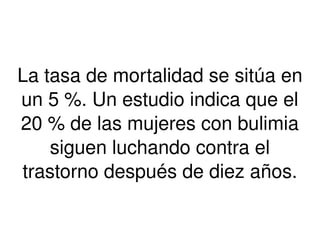 La tasa de mortalidad se sitúa en 
un 5 %. Un estudio indica que el 
20 % de las mujeres con bulimia 
siguen luchando contra el 
trastorno después de diez años. 
 