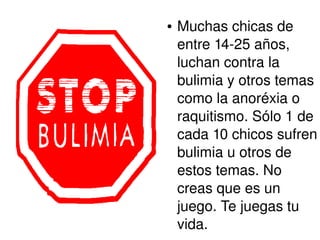 ● Muchas chicas de 
entre 14­25 
años, 
luchan contra la 
bulimia y otros temas 
como la anoréxia o 
raquitismo. Sólo 1 de 
cada 10 chicos sufren 
bulimia u otros de 
estos temas. No 
creas que es un 
juego. Te juegas tu 
vida. 
