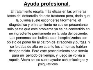 Ayuda profesional. 
El tratamiento resulta más eficaz en las primeras 
fases del desarrollo de este trastorno pero, dado que 
la bulimia suele esconderse fácilmente, el 
diagnóstico y el tratamiento no suelen presentarse 
sólo hasta que este problema ya se ha convertido en 
un ingrediente permanente en la vida del paciente. 
Las personas con bulimia eran hospitalizadas con 
objeto de poner fin al patrón de atracones y purgas, y 
se le daba de alta en cuanto los síntomas habían 
desaparecido. Pero este procedimiento solo servía 
para un periodo de tiempo, y luego se volvia a 
repetir. Ahora se les suele ayudar con psicologos y 
psiquiatricos. 
 
