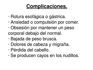 Complicaciones. 
∙ Rotura esofágica o gástrica. 
∙ Ansiedad o compulsión por comer. 
∙ Obsesión por mantener un peso 
corporal debajo del normal. 
∙ Bajada de peso brusca. 
∙ Dolores de cabeza y migraña. 
∙ Pérdida del cabello. 
∙ Se producen cayos en los nudillos. 
 