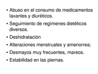 ● Abuso en el consumo de medicamentos 
laxantes y diuréticos. 
● Seguimiento de regímenes dietéticos 
diversos. 
● Deshidratación 
● Alteraciones menstruales y amenorrea; 
● Desmayos muy frecuentes, mareos. 
● Estabilidad en las piernas. 
 