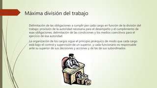 Máxima división del trabajo
Delimitación de las obligaciones a cumplir por cada cargo en función de la división del
trabajo; provisión de la autoridad necesaria para el desempeño y el cumplimiento de
esas obligaciones; delimitación de las condiciones y los medios coercitivos para el
ejercicio de esa autoridad.
La organización de los cargos sigue el principio jerárquico de modo que cada cargo
está bajo el control y supervisión de un superior, y cada funcionario es responsable
ante su superior de sus decisiones y acciones y de las de sus subordinados.
 