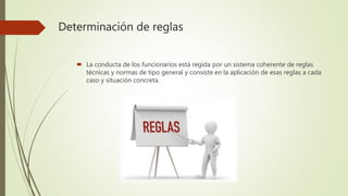 Determinación de reglas
 La conducta de los funcionarios está regida por un sistema coherente de reglas
técnicas y normas de tipo general y consiste en la aplicación de esas reglas a cada
caso y situación concreta.
 