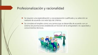 Profesionalización y racionalidad
 Se requiere una especialización y una preparación cualificada y su selección se
realizará de acuerdo con este tipo de criterios.
 Se considera el empleo como una carrera que se desarrolla de acuerdo con un
sistema de promociones establecido en función de la antigüedad o la capacidad y
conocimientos técnicos.
 