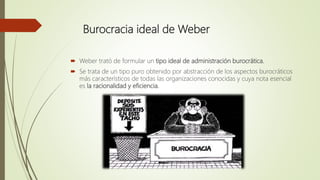 Burocracia ideal de Weber
 Weber trató de formular un tipo ideal de administración burocrática.
 Se trata de un tipo puro obtenido por abstracción de los aspectos burocráticos
más característicos de todas las organizaciones conocidas y cuya nota esencial
es la racionalidad y eficiencia.
 