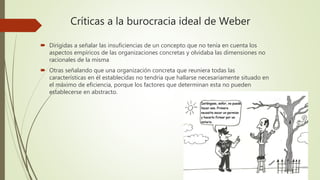Críticas a la burocracia ideal de Weber
 Dirigidas a señalar las insuficiencias de un concepto que no tenía en cuenta los
aspectos empíricos de las organizaciones concretas y olvidaba las dimensiones no
racionales de la misma
 Otras señalando que una organización concreta que reuniera todas las
características en él establecidas no tendría que hallarse necesariamente situado en
el máximo de eficiencia, porque los factores que determinan esta no pueden
establecerse en abstracto.
 