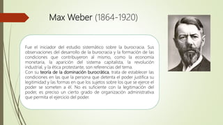 Max Weber (1864-1920)
Fue el iniciador del estudio sistemático sobre la burocracia. Sus
observaciones del desarrollo de la burocracia y la formación de las
condiciones que contribuyeron al mismo, como la economía
monetaria, la aparición del sistema capitalista, la revolución
industrial, y la ética protestante, son referencias del tema.
Con su teoría de la dominación burocrática, trata de establecer las
condiciones en las que la persona que detenta el poder justifica su
legitimidad y las formas en que los sujetos sobre los que se ejerce el
poder se someten a él. No es suficiente con la legitimación del
poder, es preciso un cierto grado de organización administrativa
que permita el ejercicio del poder.
 