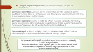  Distingue 3 tipos de legitimación que permiten distinguir los tipos de
dominación:
Dominación carismática: justificada por las características del líder y aceptada por los
súbditos en función de su fe y en la que, en caso de surgir una organización administrativa,
lo que resulta inestable e indeterminada.
Dominación tradicional: legitima el poder del jefe en el pasado y el estatus heredado y
suscita organizaciones administrativas de tipo patrimonial de tipo feudal en las cuales los
"funcionarios" dependen del jefe y están fuertemente vinculados a él.
Dominación legal: se asienta en la ley como principio legitimador en función de su
racionalidad y es independiente del líder o jefe que las haga cumplir.
La burocratización significa prevalencia creciente de un tipo racional y
formal de organización.
"Administración burocrática" significa ejercicio del control basado en el
conocimiento (competencia técnica), rasgo que es lo que la hace
específicamente racional.
 