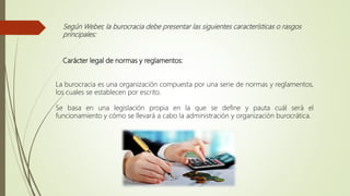 Según Weber, la burocracia debe presentar las siguientes características o rasgos
principales:
Carácter legal de normas y reglamentos:
La burocracia es una organización compuesta por una serie de normas y reglamentos,
los cuales se establecen por escrito.
Se basa en una legislación propia en la que se define y pauta cuál será el
funcionamiento y cómo se llevará a cabo la administración y organización burocrática.
 