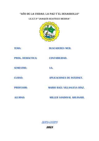 “AÑO DE LA UNIDAD, LA PAZ Y EL DESARROLLO”
I.E.S.T.P “Joaquín Reategui Medina”
TEMA: BUSCADERES WEB.
PROG. DEDIACTICA: CONTABILIDAD.
SEMESTRE: I-A.
CURSO: APLICACIONES DE INTERNET.
PROFESOR: MARIO RAÚL VILLANUEVA DÍAZ.
ALUMNO: MILLER SANDOVAL AHUANARI.
2023
 