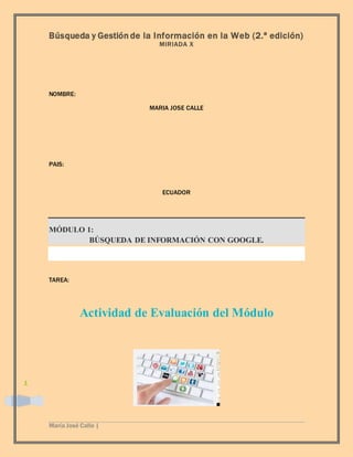 Búsqueda y Gestión de la Información en la Web (2.ª edición)
MIRIADA X
María José Calle |
1
NOMBRE:
MARIA JOSE CALLE
PAIS:
ECUADOR
MÓDULO 1:
BÚSQUEDA DE INFORMACIÓN CON GOOGLE.
TAREA:
Actividad de Evaluación del Módulo
 