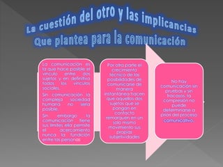 La comunicación es 
la que hace posible el 
vinculo entre dos 
sujetos y en definitiva 
todos los vínculos 
sociales. 
Sin comunicación la 
compleja sociedad 
humana no seria 
posible. 
Sin embargo la 
comunicación tiene 
sus limites ella permite 
el acercamiento 
nunca la fundición 
entre las personas 
No hay 
comunicación sin 
pruebas y sin 
fracasos, la 
compresión no 
puede 
determinarse a 
priori del proceso 
comunicativo. 
Por otra parte el 
crecimiento 
técnico de las 
posibilidades de 
comunicarse de 
manera 
instantánea hacen 
que aquellos dos 
sujetos que se 
pongan en 
contacto 
remarquen en un 
solo mismo 
movimiento sus 
propias 
subjetividades 
 
